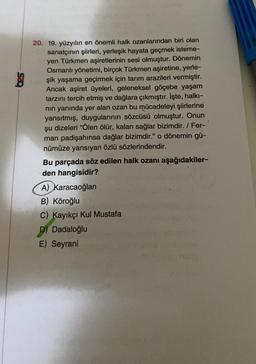 20. 19. yüzyılın en önemli halk ozanlarından biri olan
sanatçının şiirleri, yerleşik hayata geçmek isteme-
yen Türkmen aşiretlerinin sesi olmuştur. Dönemin
Osmanlı yönetimi, birçok Türkmen aşiretine, yerle-
şik yaşama geçirmek için tarım arazileri vermiştir.
Ancak aşiret üyeleri, geleneksel göçebe yaşam
tarzını tercih etmiş ve dağlara çıkmıştır. İşte, halkı-
nın yanında yer alan ozan bu mücadeleyi şiirlerine
yansıtmış, duygularının sözcüsü olmuştur. Onun
şu dizeleri "Ölen ölür, kalan sağlar bizimdir. / Fer-
man padişahınsa dağlar bizimdir." o dönemin gü-
nümüze yansıyan özlü sözlerindendir.
Bu parçada söz edilen halk ozanı aşağıdakiler-
den hangisidir?
A) Karacaoğlan
B) Köroğlu
C) Kayıkçı Kul Mustafa
D) Dadaloğlu
E) Seyrani