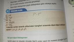 Dipol-dipol etkileşimlel
için zıt yüklü kutuplar arasında gerçekleşir.
Dipol-dipol etkileşimleri güçlü etkileşimlere göre oldukça zayıftır.
42 ÖĞRENME ALANI
.
1. HF
TH₂O
H. N₂
IV. CH₂OH
P-P
V. CO₂
Yukarıda verilen tanecik çiftlerinden hangileri arasında dipol-dipol etkileşimi
vardır? (₁H, 6C, 7N, 80, 9F)
B) İyon-dipol Etkileşimleri
lyonik yapılı bir bileşiğin (örneğin NaCl) polar yapılı bir molekül (örneğin H₂O)
Br