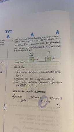 -TYT-
A
uzeye
500
aniye
HHH
UĞUR
A
A
4. Tüm sürtünmelerin ihmal edildiği ortamlarda durmakta
olan m kütleli cisimlere yatay ve düşey doğrultuda eşit
büyüklükte F₁ ve F₂ kuvvetleri şekillerdeki gibi etki edi-
yor. Cisimler kuvvetlerin yönünde a, ve an ivmeleriyle
hızlanmaya başlıyor.
->
a
AF₂2
Yatay zemin
-unod narutud
1991
Buna göre,
E
(A) Xalnız I
ni Dive Il
F₁
E
I. F,kuvvetinin büyüklüğü cismin ağırlığından büyük-
tür.
II. Cisimlere etki eden net kuvvetler eşittir. X
III. a₁ ivmesinin büyüklüğü a ivmesinin büyüklüğün-
ax
den fazladır.
yargılarından hangileri doğrudur?
BYalnız II
to
E) I ve III
Yalnız III
E
illigli olmatela cell
ve blabnueunod X
Suburjob hellom nabralo