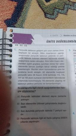 4. UNITE Madde ve En
ÜNİTE DEĞERLENDİR
1. Periyodik tablonun gelişimi çok uzun zaman önce
başlayan bir süreçtir. Bilim insanlarının yaptığı
araştırmalar periyodik tablonun şeklinde ve peri-
yodik tabloda bulunan element sayısında sürekli
değişimlere neden olmuştur. Kimi bilim insanı ele-
mentleri üçerli gruplara ayırırken kimisi her sekiz
elementte benzer özelliğin tekrar edildiği şekilde
tasarlamıştır. Bazıları atom numaralarına göre bir
sıralama tercih etmiştir. 62 elementle başlayan
periyodik tablo 28 Kasım 2016 tarihinde 113, 115,
117 ve 118 atom numaralı elementlerin laboratuvar
ortamında bulunmasıyla 118 elemente ulaşmış ve
tablonun yedinci periyodu da tamamlanmıştır.
Bu paragrafla ilgili olarak aşağıdakilerden han-
gisi söylenemez?
A) Periyodik tablodaki element sayısı zamanla
artmıştır.
B) Bazı elementler bilimsel çalışmalarla oluşturu-
labilir.
C) Son durumda periyodik tabloda 7 periyot var-
dır.
D) Periyodik tabloyla ilgili en fazla çalışma 2000'li
yıllarda yapılmıştır.
3. Kap
yas
tar
1.
4.