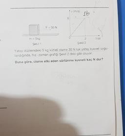 = 5kg
Şekil 1
F = 30 N
0
16
2
Şekil 2
Yatay düzlemdeki 5 kg kütleli cisme 30 N luk yatay kuvvet uygu-
landığında, hız-zaman grafiği Şekil 2 deki gibi oluyor.
Buna göre, cisme etki eden sürtünme kuvveti kaç N dur?