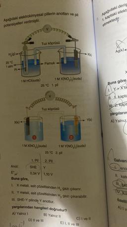 Aşağıdaki elektrokimyasal pillerin anotları ve pil
potansiyelleri verilmiştir.
H₂(g)
25 °C
1 atm
Pt-
X(k)
Anot:
Eº
1 M HCl(suda)
sm
pil
Buna göre,
1. Pil
Loosi!
V 1000000
Tuz köprüsü
1 M X(NO₂)₂(suda)
Pamuk
25 °C 1. pil
Tuz köprüsü
1 M X(NO₂),(suda)
D) II ve III
2. Pil
SHE
Y
0,34 V 1,10 V
rorooosss
25 °C 2. pil
1 M Y(NO₂)₂ (suda)
yargılarından hangileri doğrudur?
A) Yalnız I
B) Yalnız II
X metali, asit çözeltisinden H₂ gazı çıkarır.
II. Y metali, asit çözeltisinden H₂ gazı çıkarabilir.
III. SHE-Y pilinde Y anottur.
-X(k)
Y(k)
E) I, II ve III
C) I ve II
Aşağıdaki deriş
1. kaptaki elekt
etmektedir.
R
Ag(k)
Buna göre
YX'tic
1.1. kapta
2. kapt
yargıların
A) Yalnız
Galvani
ano
II. kato
II. kat
(IV. Juz
özelli
A)1 v