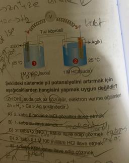 32n²+2e
the th
i isp
Zn(k)+
er
eism
(25 °C
mmmmm
1
V
m
Tuz köprüsü
2
kabt
→→Ag(k)
25 °C
1MZnsp.(s
(suda)
1 M HCl(suda)
Şekildeki sistemde pil potansiyelini artırmak için
aşağıdakilerden hangisini yapmak uygun değildir?
(Zn(OH), suda çok az çözünür, elektron verme eğilimleri
Zn> H₂> Cu > Ag şeklindedir.)
A) 2. kaba 6 molarlık HCI çözeltisi ilave etmek
B) 1. kaba su ilave etmek
anollerporo!!
C) 2. kaba Cu(NO), katısı ilave edip çözmek
D) 2. kaba 0 1M 100 mililitre HCI ilave etmek
Pard
E) 1 kaba KOH katısı ilave edip çözmek
7
kabra
or for