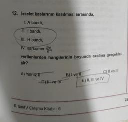 12. İskelet kaslarının kasılması sırasında,
I. A bandı,
II. I bandı,
III. H bandı,
IV. sarkomer
☆
verilenlerden hangilerinin boyunda azalma gerçekle-
şir?
A) Yalnız II
-D) III ve IV
11. Sınıf / Çalışma Kitabi - 6
B) Ive 11
C) II ve III
E) II, III ve IV
25