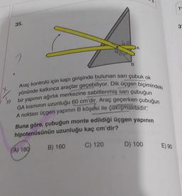 35.
B
Araç kontrolü için kapı girişinde bulunan sarı çubuk ok
yönünde kalkınca araçlar geçebiliyor. Dik üçgen biçimindeki
bir yapının ağırlık merkezine sabitlenmiş sarı çubuğun
GA kısmının uzunluğu 60 cm'dir. Araç geçerken çubuğun
A noktası üçgen yapının B köşesi ile çakışmaktadır.
A) 180
A
Buna göre, çubuğun monte edildiği üçgen yapının
hipotenüsünün uzunluğu kaç cm'dir?
B) 160
C) 120 D) 100 E) 90
3