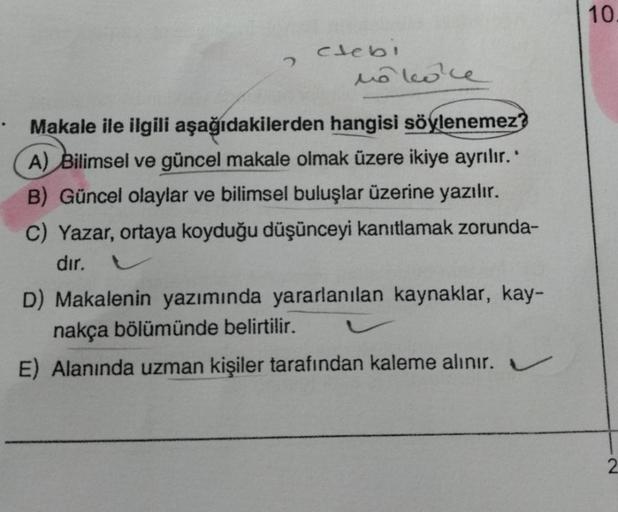 2
clebi
no koke
Makale ile ilgili aşağıdakilerden hangisi söylenemez?
A) Bilimsel ve güncel makale olmak üzere ikiye ayrılır.
B) Güncel olaylar ve bilimsel buluşlar üzerine yazılır.
C) Yazar, ortaya koyduğu düşünceyi kanıtlamak zorunda-
dır.
D) Makalenin y