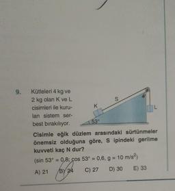 9.
Kütleleri 4 kg ve
2 kg olan K ve L
cisimleri ile kuru-
lan sistem ser-
best bırakılıyor.
K
53°
S
Cisimle eğik düzlem arasındaki sürtünmeler
önemsiz olduğuna göre, S ipindeki gerilme
kuvveti kaç N dur?
(sin 53° = 0,8; cos 53° = 0,6, g = 10 m/s²)
A) 21
C) 27
BY 24
D) 30
E) 33