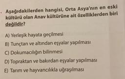 Aşağıdakilerden hangisi, Orta Asya'nın en eski
kültürü olan Anav kültürüne ait özelliklerden biri
değildir?
A) Yerleşik hayata geçilmesi
B) Tunçtan ve altından eşyalar yapılması
C) Dokumacılığın bilinmesi
D) Topraktan ve bakırdan eşyalar yapılması
E) Tarım ve hayvancılıkla uğraşılması