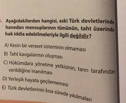 5. Aşağıdakilerden hangisi, eski Türk devletlerinde
hanedan mensuplarının tümünün, taht üzerinde
hak iddia edebilmeleriyle ilgili değildir?
A) Kesin bir veraset sisteminin olmaması
B) Taht kavgalarının oluşması
C) Hükümdara yönetme yetkisinin, tanrı tarafından
verildiğine inanılması
D) Yerleşik hayata geçilememesi
E) Türk devletlerinin kısa sürede yıkılmaları