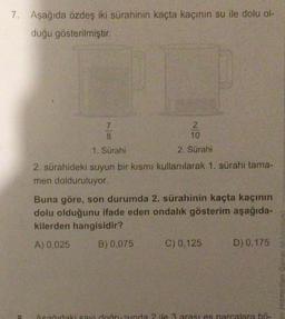 7. Aşağıda özdeş iki sürahinin kaçta kaçının su ile dolu ol-
duğu gösterilmiştir.
2
10
2. Sürahi
2. sürahideki suyun bir kısmı kullanılarak 1. sürahi tama-
men dolduruluyor.
7
8
1. Sürahi
Buna göre, son durumda 2. sürahinin kaçta kaçının
dolu olduğunu ifade eden ondalık gösterim aşağıda-
kilerden hangisidir?
A) 0,025
B) 0,075
C) 0,125
D) 0,175
Asačudaki sayı doğrusunda 2 ile 3 arastes parcalara bö-
BorowIH AE