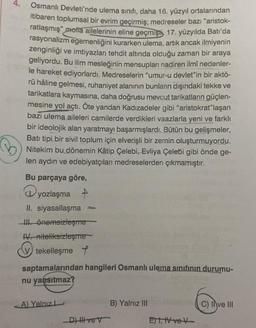 4.
Osmanlı Devleti'nde ulema sınıfı, daha 16. yüzyıl ortalarından
itibaren toplumsal bir evrim geçirmiş; medreseler bazı "aristok-
ratlaşmış" motta ailelerinin eline geçmişti, 17. yüzyılda Batı'da
rasyonalizm egemenliğini kurarken ulema, artık ancak ilmiyenin
zenginliği ve imtiyazları tehdit altında olduğu zaman bir araya
geliyordu. Bu ilim mesleğinin mensupları nadiren ilmî nedenler-
le hareket ediyorlardı. Medreselerin "umur-u devlet"in bir aktö-
rü hâline gelmesi, ruhaniyet alanının bunların dışındaki tekke ve
tarikatlara kaymasına, daha doğrusu mevcut tarikatların güçlen-
mesine yol açtı. Öte yandan Kadızadeler gibi "aristokrat"laşan
bazi ulema aileleri camilerde verdikleri vaazlarla yeni ve farklı
bir ideolojik alan yaratmayı başarmışlardı. Bütün bu gelişmeler,
Batı tipi bir sivil toplum için elverişli bir zemin oluşturmuyordu.
Nitekim bu dönemin Kâtip Çelebi, Evliya Çelebi gibi önde ge-
len aydın ve edebiyatçıları medreselerden çıkmamıştır.
Bu parçaya göre,
yozlaşma
II. siyasallaşma
III. önemsizleşme
IV. niteliksizleşme
V tekelleşme t
saptamalarından hangileri Osmanlı ulema sınıfının durumu-
nu yansıtmaz?
A) Yalnız L
De
B) Yalnız III
E) I, IV ve V-
C) II ve III