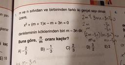 un yarı-
şkenar
i kaç
E) 18
Im ve n sıfırdan ve birbirinden farklı iki gerçel sayı olmak
1.
üzere,
x² + (m + 1)x - m + 3n = 0
denkleminin köklerinden biri m - 3n dir.
Buna göre, m oranı kaçtır?
1
B) - -33
2
A) - 3
+=M-3n
C)
2/3
4.
2m ² 9mn +9n²0
2m
-3₁
de
-3n
ģe
(2m-3n) (m-3n) = x
m=
M = -3h
E) 2
Or
D)
+