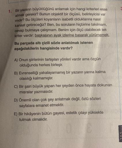 1. Bir yazarın büyüklüğünü anlamak için hangi kriterleri esas
almak gerekir? Bunun objektif bir ölçüsü, belirleyicisi var
mıdır? Bu ölçüleri koyanların isabetli olduklarına nasıl
kanaat getireceğiz? Ben, bu soruların hiçbirine takılmam,
cevap bulmaya çalış