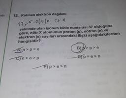 nin
12. Katman elektron dağılımı
17px:2) 8) 8 189
A
şeklinde olan iyonun kütle numarası 37 olduğuna
göre, nötr X atomunun proton (p), nötron (n) ve
elektron (e) sayıları arasındaki ilişki aşağıdakilerden
hangisidir?
An>p=e
C)n>e>p
E)p>e>n
B)>p>e
D)p=e>n