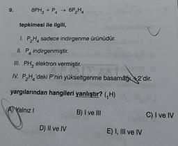 9.
8PH3 + P4 → 6P₂H4
tepkimesi ile ilgili,
1. P₂H sadece indirgenme ürünüdür.
II. P indirgenmiştir.
III. PH elektron vermiştir.
IV. PH'deki P'nin yükseltgenme basamağı +2'dir.
4
yargılarından hangileri yanlıştır? (₁H)
(A) Yalnız I
B) I ve III
D) Il ve IV
E) I, III ve IV
C) I ve IV