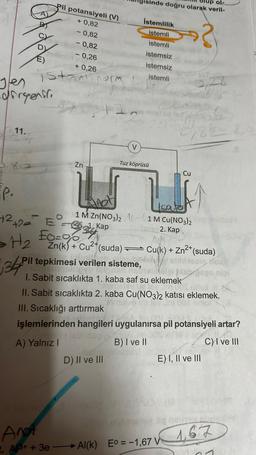 Pil potansiyeli (V)
+0,82
- 0,82
-0,82
-0,26
+ 0,26
istealinorm
11.
#podolo
Jen
dirgenli
Zn
il
P.
+² +2₂² =2
£0=00
> H₂
34 Pi
V
D) II ve III
İstemlilik
istemli
istemli
istemsiz
istemsiz
istemli
Tuz köprüsü
up ol-
doğru olarak veril-
1 M Zn(NO3)2 A 1 M Cu(NO3)2
Kap
abuz2. Kap.
Cu
W
Ieate
?
0182 20
Zn(k) + Cu²+(suda) Cu(k) + Zn²+ (suda)
mailan esebly
Pil tepkimesi verilen sisteme,
slibison
eyu telpnan nabistolais
(ölgi ish geas nipi
1. Sabit sıcaklıkta 1. kaba saf su eklemek
Homebis ue
m CO2 bdax
II. Sabit sıcaklıkta 2. kaba Cu(NO3)2 katısı eklemek.
Nomelve te
001
III. Sıcaklığı arttırmak
4. Jm.001
işlemlerinden hangileri uygulanırsa pil potansiyeli artar?
A) Yalnız I
B) I ve II
C) I ve III
MC-03 11 (M
3,27
Anot
2. A3+ + 3e-Al(k) Eo = -1,67 V
E) I, II ve III
liq nother
167
1