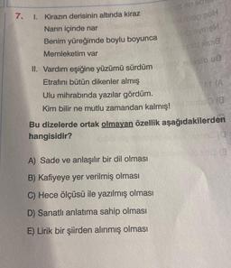 7.
I. Kirazın derisinin altında kiraz
Narın içinde nar
Benim yüreğimde boylu boyunca
Memleketim var
II. Vardım eşiğine yüzümü sürdüm
Etrafını bütün dikenler almış
Ulu mihrabında yazılar gördüm.
Kim bilir ne mutlu zamandan kalmış!
bleg 20H
big even
1618
A) Sade ve anlaşılır bir dil olması
B) Kafiyeye yer verilmiş olması
C) Hece ölçüsü ile yazılmış olması
D) Sanatlı anlatıma sahip olması
E) Lirik bir şiirden alınmış olması
RIGGO (8
Bu dizelerde ortak olmayan özellik aşağıdakilerden
hangisidir?