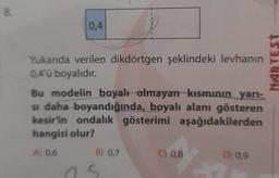 8.
0,4
Yukanda verilen dikdörtgen şeklindeki levhanın
0,4'ü boyalıdır.
Bu modelin boyalı olmayan kısmının yarı-
si daha boyandığında, boyalı alanı gösteren
kesir'in ondalık gösterimi aşağıdakilerden
hangisi olur?
A) 0,6
B) 0,7
S
C) 0,8
D) 0,9
MARTEST