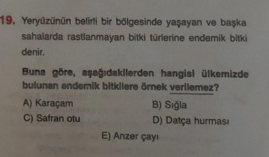 19. Yeryüzünün belirli bir bölgesinde yaşayan ve başka
sahalarda rastlanmayan bitki türlerine endemik bitki
denir.
Buna göre, aşağıdakilerden hangisi ülkemizde
bulunan endemik bitkilere örnek verilemez?
A) Karaçam
C) Safran otu
B) Sığla
D) Datça hurması
E)