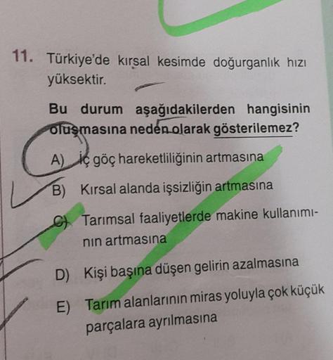 11. Türkiye'de kırsal kesimde doğurganlık hızı
yüksektir.
Bu durum aşağıdakilerden hangisinin
oluşmasına neden olarak gösterilemez?
A) iç göç hareketliliğinin artmasına
B) Kırsal alanda işsizliğin artmasına
Tarımsal faaliyetlerde makine kullanımı-
nın artm