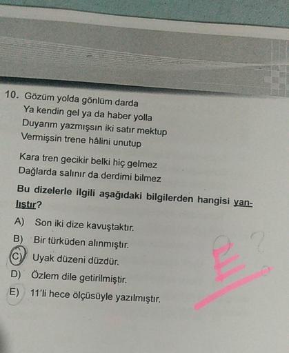 10. Gözüm yolda gönlüm darda
Ya kendin gel ya da haber yolla
Duyarım yazmışsın iki satır mektup
Vermişsin trene hâlini unutup
Kara tren gecikir belki hiç gelmez
Dağlarda salınır da derdimi bilmez
Bu dizelerle ilgili aşağıdaki bilgilerden hangisi yan-
listi