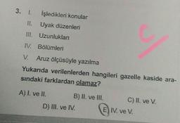 3. I. İşledikleri konular
Uyak düzenleri
Uzunluklan
III.
IV. Bölümleri
Aruz ölçüsüyle yazılma
Yukarıda verilenlerden hangileri gazelle kaside ara-
sındaki farklardan olamaz?
A) I. ve II.
B) II. ve III.
D) III. ve IV.
C) II. ve V.
E IV. ve V.