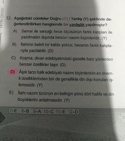 YAYIN DENİZİ
12. Aşağıdaki cümleler Doğru (D) / Yanlış (Y) şeklinde de-
ğerlendirilirken hangisinde bir yanlışlık yapılmıştır?
A) Semai ile varsağı hece ölçüsünün farklı kalıpları ile
yazılmaları dışında benzer nazım biçimleridir. (Y)
B) İlahinin belirli bir kalıbı yoktur, hecenin farklı kalıpla-
rıyla yazılabilir. (D)
C) Koşma, divan edebiyatındaki gazelle bazı yönlerden
benzer özellikler taşır. (D)
D) Âşık tarzı halk edebiyatı nazım biçimlerinin en önem-
li özelliklerinden biri de genellikle din dışı konuları iş-
lemesidir. (Y)
E) İlahi nazım türünün en belirgin yönü dört halife ve din
büyüklerini anlatmasıdır. (Y)
7-E 8-B 9-A 10-C 11-E 12-D