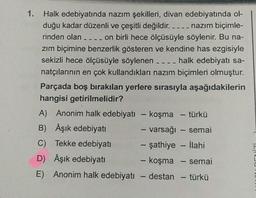 1. Halk edebiyatında nazım şekilleri, divan edebiyatında ol-
duğu kadar düzenli ve çeşitli değildir. ____ nazım biçimle-
rinden olan ____ on birli hece ölçüsüyle söylenir. Bu na-
zım biçimine benzerlik gösteren ve kendine has ezgisiyle
sekizli hece ölçüsüyle söylenen _ _ _ _ halk edebiyatı sa-
natçılarının en çok kullandıkları nazım biçimleri olmuştur.
Parçada boş bırakılan yerlere sırasıyla aşağıdakilerin
hangisi getirilmelidir?
A) Anonim halk edebiyatı - koşma - türkü
B) Âşık edebiyatı
- varsağı - semai
C) Tekke edebiyatı
- şathiye - İlahi
D) Âşık edebiyatı
- koşma - semai
E) Anonim halk edebiyatı
- destan – türkü