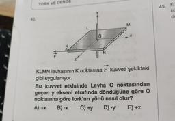 42.
TORK VE DENGE
VIL
Z
L
10
N
M
KLMN levhasının K noktasına F kuvveti şekildeki
gibi uygulanıyor.
Bu kuvvet etkisinde Levha O noktasından
geçen y ekseni etrafında döndüğüne göre O
noktasına göre tork'un yönü nasıl olur?
A) +x B) -x C) +y D) -y E) +z
45. Kü
kü
de