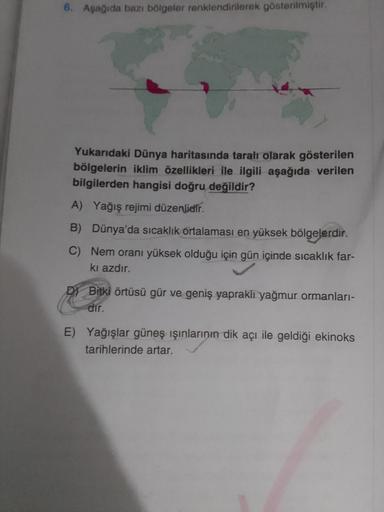 6. Aşağıda bazı bölgeler renklendirilerek gösterilmiştir.
Yukarıdaki Dünya haritasında taralı olarak gösterilen
bölgelerin iklim özellikleri ile ilgili aşağıda verilen
bilgilerden hangisi doğru değildir?
A) Yağış rejimi düzenlidir.
B) Dünya'da sıcaklık ort