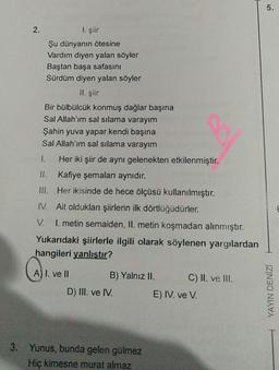 2.
I. şiir
Şu dünyanın ötesine
Vardım diyen yalan söyler
Baştan başa safasını
Sürdüm diyen yalan söyler
II. şiir
Bir bülbülcük konmuş dağlar başına
Sal Allah'ım sal silama varayım
Şahin yuva yapar kendi başına
Sal Allah'ım sal silama varayım
1.
Her iki şiir de aynı gelenekten etkilenmiştir.
Kafiye şemaları aynıdır.
Her ikisinde de hece ölçüsü kullanılmıştır.
III.
IV. Ait oldukları şiirlerin ilk dörtlüğüdürler.
V. I. metin semaiden, II. metin koşmadan alınmıştır.
Yukarıdaki şiirlerle ilgili olarak söylenen yargılardan
hangileri yanlıştır?
A) I. ve II
B) Yalnız II.
D) III. ve IV.
3. Yunus, bunda gelen gülmez
Hiç kimesne murat almaz
C) II. ve III.
E) IV. ve V.
5.
YAYIN DENİZİ