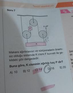 Soru 7
P
'BASIT MAKİNELER
K
F=4P
AD
Makara ağırlıklarının ve sürtünmelerin önem-
siz olduğu sistemde K cismi F kuvveti ile şe-
kildeki gibi dengededir.
Buna göre, K cisminin ağırlığı kaç P dir?
A) 10
B) 12
C) 14
D) 16
E) 20
ç
Şek
dir_
Ip
ģi
(S