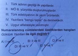 I. Türk adının geçtiği ilk yapıtlardır.
II. MÖ 8. yüzyılda oluşturulmuşlardır.
III. Türk edebiyatının ilk yazılı ürünleridir.
IV. Yazıtlara "bengü taşlar" da denmektedir.
V. Uygur alfabesiyle yazılmıştır.
Numaralanmış cümlelerdeki özelliklerden hangileri
Göktürk Yazıtları ile ilgili değildir?
A) I ve III
B) II ve III
D) Il ve V
C) II ve V
E) ly ve V