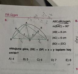 Dik Üçgen
6.
B
8
FIN
ABC (dik)üçgen, : 9.
m(BAC) = 90°
|AB| = 8 cm
|AC| = 6 cm
|BD| = |DC|
olduğuna göre, |DE| + |DF| = x + y toplamı kaç
cm'dir?
A) 4
X
B) 5
10%
D
E
en Fys
7 h =
C) 6
C
D) 7
E) 8
37
10