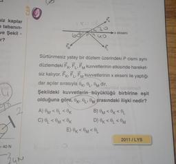 siz kaplar
o tabanin-
ve Şekil -
r?
giai
= 40 N
2
34N
CAP
OK
BLUD
A) OM<0L <0K
C) OL <0M <OK
E
Sürtünmesiz yatay bir düzlem üzerindeki P cismi aynı
düzlemdeki FK, FL, FM kuvvetlerinin etkisinde hareket-
siz kalıyor. FK, FL, FM kuvvetlerinin x ekseni ile yaptığı
dar açılar sırasıyla 0, 0, 0 dir.
stxismlsx sietexer
Şekildeki kuvvetlerin büyüklüğü birbirine eşit
olduğuna göre, OK, OL, 0 arasındaki ilişki nedir?
►x ekseni
B) OM<0K<0L
D) OK<0L <0M
E) OK<0M <OL
2011/LYS