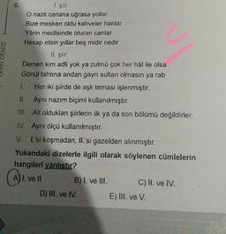 YIN DENİZİ
6.
I. şiir
O nazlı canana uğrasa yollar
Bize mesken oldu kahveler hanlar
Yârin meclisinde oturan canlar
Hesap etsin yıllar beş midir nedir
II. şiir
Demen kim adli yok ya zulmü çok her hâl ile olsa
Gönül tahtına andan gayrı sultan olmasın ya rab
Her iki şiirde de aşk teması işlenmiştir.
II.
Aynı nazım biçimi kullanılmıştır.
III. Ait oldukları şiirlerin ilk ya da son bölümü değildirler.
IV. Aynı ölçü kullanılmıştır.
V.
I.'si koşmadan, II.'si gazelden alınmıştır.
Yukarıdaki dizelerle ilgili olarak söylenen cümlelerin
hangileri yanlıştır?
A₁.
A) I. ve Il
B) I. ve III.
D) III. ve IV.
C) II. ve IV.
E) III. ve V.