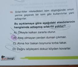 16. Sifat-fiiller niteledikleri isim düştüğünde onun
yerine geçerek bir isim gibi kullanılırlar yani
adlaşırlar.
Bu açıklamaya göre aşağıdaki atasözlerinin
hangisinde adlaşmış sifat-fiil yoktur?
A) Öfkeyle kalkan zararla oturur.
B) Ateş olmayan yerden duman çıkmaz.
C) Atina hor bakan boynuna torba takar.
D) Doğru söyleyeni dokuz köyden kovarlar.
Kafa Dengi