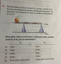 5.
bigin
Eşit bölmelere ayrılmış homojen KL çubuğu, üzerine konu-
lan bilye ve destekler ile şekilde verildiği gibi dengededir. Bu
durumda I ve II desteklerinin tepki kuvvetlerinin büyüklüğü N
ve N₁, dir.
K
-Yatay
11 Yatay
Buna göre, bilye ok yönünde L noktasına kadar yuvarla-
nırsa N, ve N için ne söylenebilir?
N₁
A)
Artar.
B)
Artar.
C)
Azalır.
D)
Azalır.
E) Önce artar sonra azalır.
N₂₁
Artar.
Azalır.
Artar.
Azalır.
Önce azalır sonra artar.