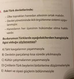 3. Eski Türk devletlerinde;
- Ülke toprakları hanedan ailesinin ortak malıdır.
-
- Devlet yönetiminde ikili örgütlenme sistemi uygu-
lanmıştır.
- Hanedanın her üyesinin hükümdar olma hakkı
vardır.
Bu durumun Türklerde aşağıdakilerden hangisiyle
ilgisi olduğu söylenemez?
A) Taht kavgalarının yaşanmasıyla
B) Devletin parçalanıp kısa sürede yıkılmasıyla
C) Kültür çatışmalarının yaşanmasıyla
D) Çinlilerin Türk beylerini birbirlerine düşürmeleriyle
E) Askeri ve siyasi güçlerin bölünmesiyle