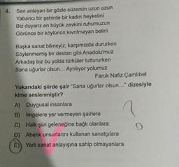 4. Sen anlayan bir gözle süzersin uzun uzun
Yabancı bir şehirde bir kadın heykelini
Biz duyarız en büyük zevkini ruhumuzun
Görünce bir köylünün kıvrılmayan belini
Başka sanat bilmeyiz, karşımızda dururken
Söylenmemiş bir destan gibi Anadolu'muz
Arkadaş biz bu yolda türküler tuttururken
Sana uğurlar olsun... Ayrılıyor yolumuz
Faruk Nafiz Çamlıbel
Yukarıdaki şiirde şair "Sana uğurlar olsun..." dizesiyle
kime seslenmiştir?
A) Duygusal insanlara
B) Imgelere yer vermeyen şairlere
?
C) Halk şiiri geleneğine bağlı olanlara
D) Ahenk unsurlarını kullanan sanatçılara
E) Yerli sanat anlayışına sahip olmayanlara
9