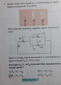 5. Şekilde verilen farklı türdeki K, L ve M lambalarının direnç
değerleri sırasıyla 4R, R ve 2R'dir.
L
R
4R
Mina yukarıdaki lambalarla aşağıdaki elektrik devresini ku-
ruyor.
21
hi
A) PK > PL > PM
CPL > PK = PM
AKOOD
V
E) PL>PM>PK
MEDOES
2R
M
KUR
Mina'nın kurduğu elektrik devresinde K, L ve M lambalarının
güçleri sırasıyla PK, PL ve PM oluyor.
K'
2R
Buna göre PK, PL ve PM arasındaki ilişki aşağıdakilerden
hangisi gibidir?
B) PL > PK > PM
D) PK = PM > PL