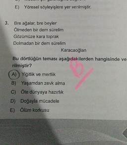 E) Yöresel söyleyişlere yer verilmiştir.
3. Bre ağalar, bre beyler
Ölmeden bir dem sürelim
Gözümüze kara toprak
Dolmadan bir dem sürelim
Karacaoğlan
Bu dörtlüğün teması aşağıdakilerden hangisinde ve-
rilmiştir?
A) Yiğitlik ve mertlik
B) Yaşamdan zevk alma
C) Öte dünyaya hazırlık
D) Doğayla mücadele
E) Ölüm korkusu