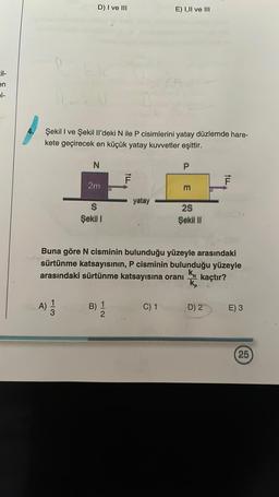 cil-
en
pl-
D) I ve III
1) EEN
Şekil I ve Şekil Il'deki N ile P cisimlerini yatay düzlemde hare-
kete geçirecek en küçük yatay kuvvetler eşittir.
N
13
A) 1/12
2m
S
Şekil 1
E
B) 1
2
ALL
F
yatay
E) I,II ve III
C) 1
P
Buna göre N cisminin bulunduğu yüzeyle arasındaki
sürtünme katsayısının, P cisminin bulunduğu yüzeyle
arasındaki sürtünme katsayısına oranı
KN
kaçtır?
E
2S
Şekil II
kp
F
D) 2
E) 3
25