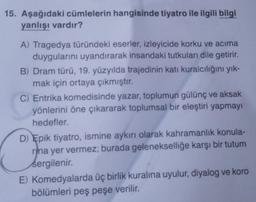 15. Aşağıdaki cümlelerin hangisinde tiyatro ile ilgili bilgi
yanlışı vardır?
A) Tragedya türündeki eserler, izleyicide korku ve acıma
duygularını uyandırarak insandaki tutkuları dile getirir.
B) Dram türü, 19. yüzyılda trajedinin katı kuralcılığını yık-
mak için ortaya çıkmıştır.
C) Entrika komedisinde yazar, toplumun gülünç ve aksak
yönlerini öne çıkararak toplumsal bir eleştiri yapmayı
hedefler.
D) Epik tiyatro, ismine aykırı olarak kahramanlık konula-
rina yer vermez; burada gelenekselliğe karşı bir tutum
sergilenir.
E) Komedyalarda üç birlik kuralına uyulur, diyalog ve koro
bölümleri peş peşe verilir.