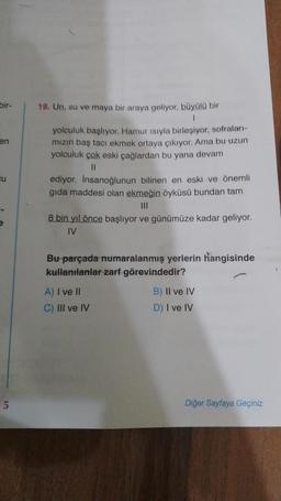 bir-
en
cu
e
5
19. Un, su ve maya bir araya geliyor, büyülü bir
1
yolculuk başlıyor. Hamur ısıyla birleşiyor, sofraları-
mızın baş tacı ekmek ortaya çıkıyor. Ama bu uzun
yolculuk çok eski çağlardan bu yana devam
||
ediyor. İnsanoğlunun bilinen en eski ve önemli
gıda maddesi olan ekmeğin öyküsü bundan tam
|||
8 bin yıl önce başlıyor ve günümüze kadar geliyor.
IV
Bu parçada numaralanmış yerlerin hangisinde
kullanılanlar zarf görevindedir?
A) I ve II
C) III ve IV
B) II ve IV
D) I ve IV
Diğer Sayfaya Geçiniz