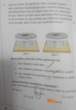 7. Ağzına esnek zar gerdirilen kabın içindeki hoparlör
ses üretmeye başladığında zarın üzerine dökülen kum
taneciklerinden bazıları Şekil l'deki gibi zar yüzeyinden
fırlıyor. Kabın içindeki hava vakumlandıktan sonra hoparl
ilk durumdaki ile eşit şiddette ses üretmeye başladığında
kum taneleri Şekil Il'deki gibi hareketsiz kalıyor.
26
Şekil I
Şekil II
Buna göre, yukarıda verilen gözlemler ile;
1. Ses dalgaları enerji taşır.
II. Ses dalgaları çarptıkları yüzeylere basınç uygular.
III. Ses dalgalarının yayılması için maddesel bir ortama
ihtiyaç vardır.
çıkarımlarından hangilerine ulaşılabilir?
(Zar vakumlanma sonucu oluşan basınç farkı ile yırtılmıyo
A) Yalnız I
D) II ve III
2.
B) Ive II
C) I ve III
E) I, II ve III