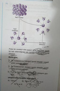 11.
NaCl kristali
H₂O
molekülü
dx
Na
Polar bir molekül olan suyun içine NaCD gibi iyonik
bir katı eklendiğinde katı iyonlarına ayrışarak suda
çözünür.
Buna göre,
1. Su molekülünün hidrojeni iyonik bileşiğin negatif
yüklü iyonuna yaklaşır.
BCP
yargılarından hangileri doğrudur?
s
A) Yalnız
B) Yalnız II
D) ve III
İyon-dipol
etkileşimi
11. Su molekülünün oksijeni iyonik bileşiğin pozitif
yüklü iyonuna yaklaşır.
2 bez
CLA
III. H₂O He NaCl arasında iyon dipe etkileşimi göz-
Jenir.
E) I, II ve III
CI ve II