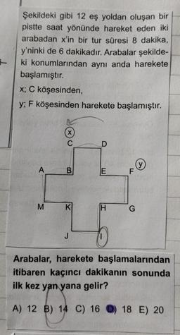 -
Şekildeki gibi 12 eş yoldan oluşan bir
pistte saat yönünde hareket eden iki
arabadan x'in bir tur süresi 8 dakika,
y'ninki de 6 dakikadır. Arabalar şekilde-
ki konumlarından aynı anda harekete
başlamıştır.
x; C köşesinden,
y; F köşesinden harekete başlamıştır.
A
M
(x)
C
B
K
J
D
E
H
F
G
y
Arabalar, harekete başlamalarından
itibaren kaçıncı dakikanın sonunda
ilk kez yan yana gelir?
A) 12 B) 14 C) 16 ) 18 E) 20