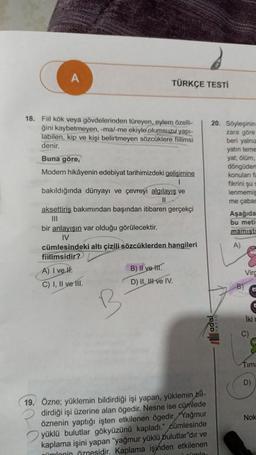 TÜRKÇE TESTİ
18. Fiil kök veya gövdelerinden türeyen, eylem özelli-
ğini kaybetmeyen, -ma/-me ekiyle olumsuzu yapı-
labilen, kip ve kişi belirtmeyen sözcüklere fiilimsi
denir.
Buna göre,
Modern hikâyenin edebiyat tarihimizdeki gelişimine
1
bakıldığında dünyayı ve çevreyi algılayış ve
II
aksettiriş bakımından başından itibaren gerçekçi
III
bir anlayışın var olduğu görülecektir.
IV
cümlesindeki altı çizili sözcüklerden hangileri
fiilimsidir?
A) I ve II.
C) I, II ve III.
B) II ve II.
D) II, III ve IV.
19. Özne; yüklemin bildirdiği işi yapan, yüklemin bil-
dirdiği işi üzerine alan ögedir. Nesne ise cümlede
öznenin yaptığı işten etkilenen ögedir. Yağmur
yüklü bulutlar gökyüzünü kapladı." cümlesinde
kaplama işini yapan "yağmur yüklü bulutlar"dır ve
nümlonin öznesidir. Kaplama işinden etkilenen
it sümle.
20. Söyleşinin
zara göre
beri yalnız
yatın teme
yat; ölüm,
ada
döngüden
konuları fa
fikrini şu s
lenmemiş
me çabas
Aşağıda
bu metin
mamist
A)
Virc
Iki
Timna
D)
Nok