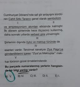 Cumhuriyet Dönemi'nde saf şiir anlayışını sürdü-
ren Cahit Sıtkı Tarancı genel olarak sembolizm
1
||
ve empresyonizm akımları etkisinde kalmıştır.
İlk dönem şiirlerinde hece ölçüsünü kullanmış,
daha sonraki yıllarda serbest şiire yönelmiştir.
|||
Şiirlerinin dışında öykü ve mektup türünde de
IV
eserleri vardır. Tanzimat sanatçısı Ziya Paşa'ya
gönderdiklerini içeren "Ziya'ya Mektuplar" mek-
V
tup türünün güzel örneklerindendir.
Bu parçada numaralanmış yerlerin hangisin-
de bir bilgi yanlışı vardır?
A) V. B) IV.
C) III. D) II.
E) I.